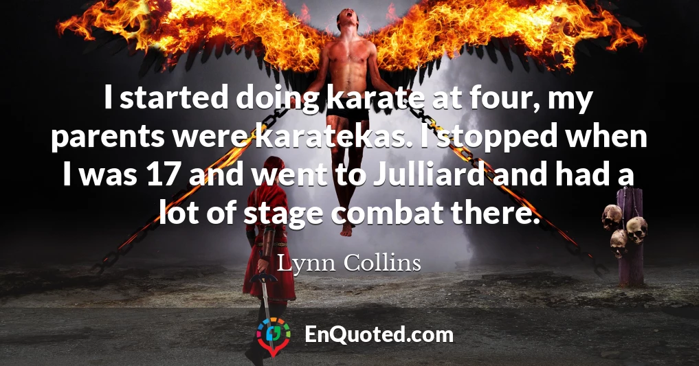 I started doing karate at four, my parents were karatekas. I stopped when I was 17 and went to Julliard and had a lot of stage combat there.