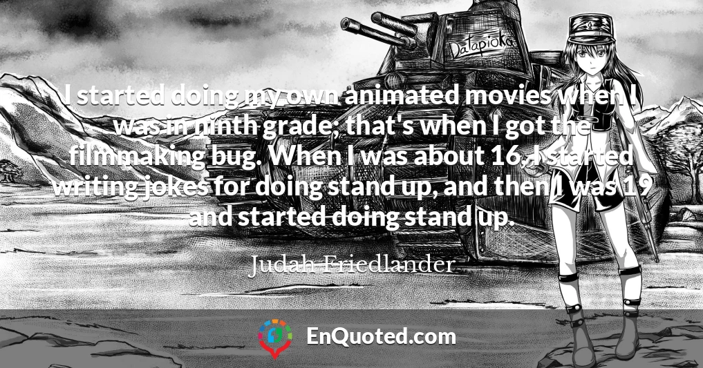 I started doing my own animated movies when I was in ninth grade; that's when I got the filmmaking bug. When I was about 16, I started writing jokes for doing stand up, and then I was 19 and started doing stand up.