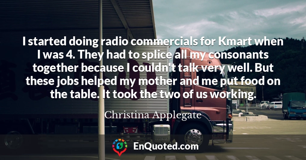 I started doing radio commercials for Kmart when I was 4. They had to splice all my consonants together because I couldn't talk very well. But these jobs helped my mother and me put food on the table. It took the two of us working.