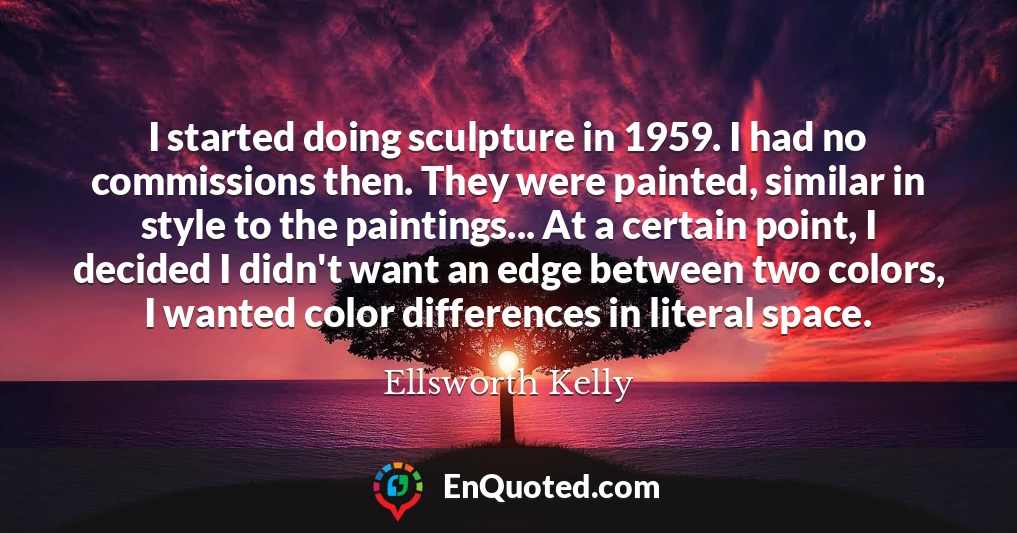 I started doing sculpture in 1959. I had no commissions then. They were painted, similar in style to the paintings... At a certain point, I decided I didn't want an edge between two colors, I wanted color differences in literal space.
