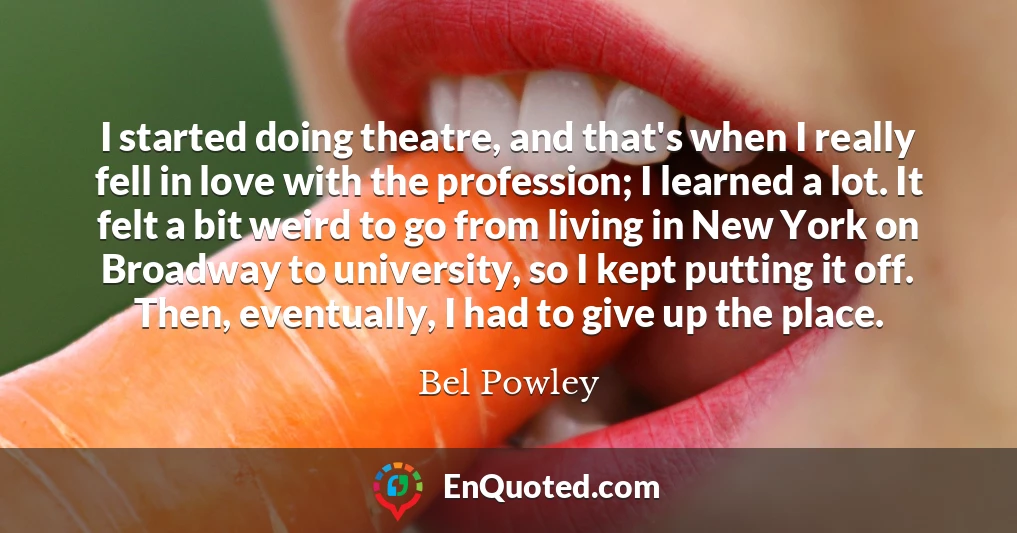 I started doing theatre, and that's when I really fell in love with the profession; I learned a lot. It felt a bit weird to go from living in New York on Broadway to university, so I kept putting it off. Then, eventually, I had to give up the place.