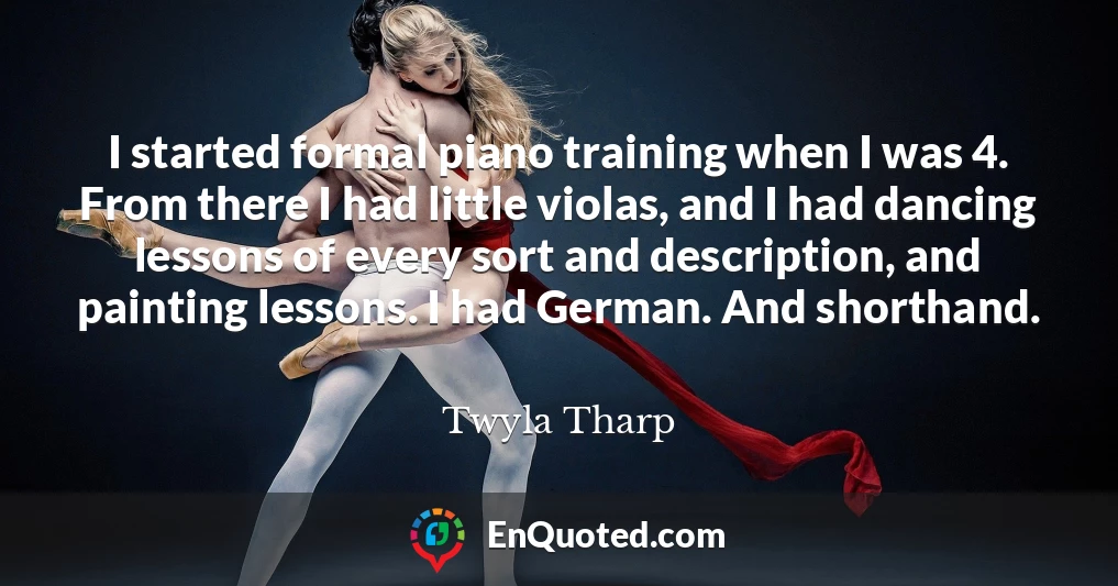 I started formal piano training when I was 4. From there I had little violas, and I had dancing lessons of every sort and description, and painting lessons. I had German. And shorthand.