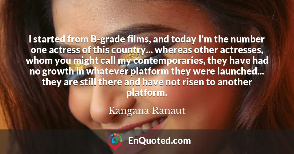 I started from B-grade films, and today I'm the number one actress of this country... whereas other actresses, whom you might call my contemporaries, they have had no growth in whatever platform they were launched... they are still there and have not risen to another platform.