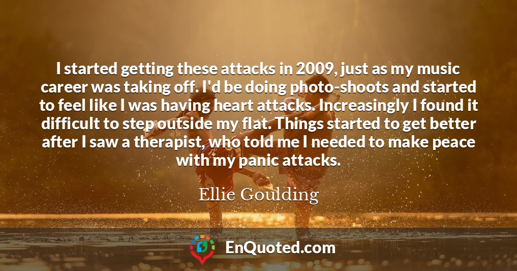 I started getting these attacks in 2009, just as my music career was taking off. I'd be doing photo-shoots and started to feel like I was having heart attacks. Increasingly I found it difficult to step outside my flat. Things started to get better after I saw a therapist, who told me I needed to make peace with my panic attacks.