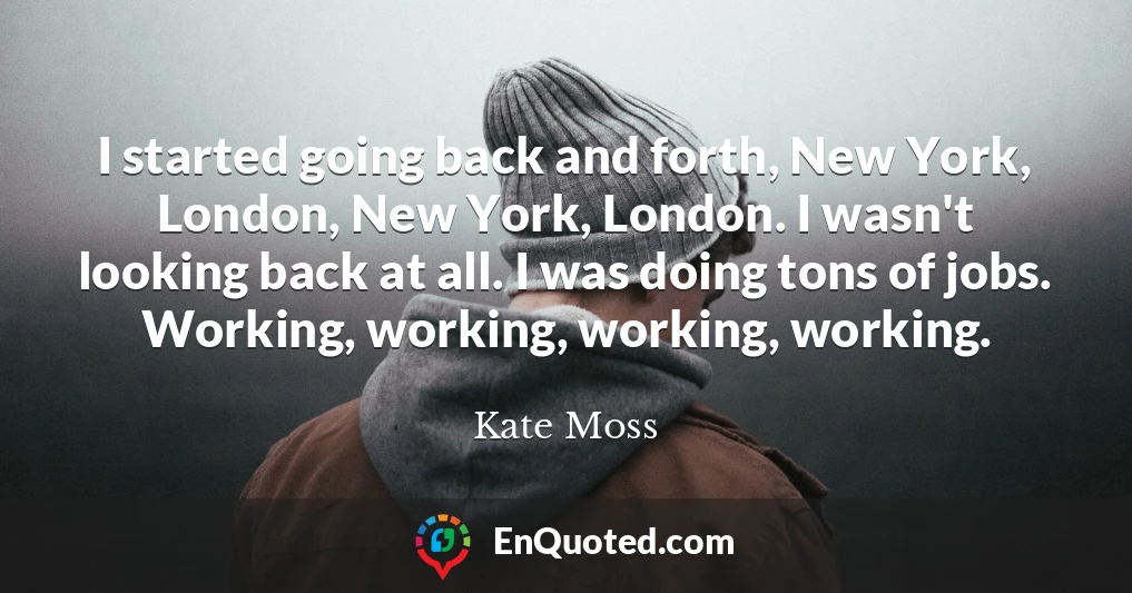 I started going back and forth, New York, London, New York, London. I wasn't looking back at all. I was doing tons of jobs. Working, working, working, working.