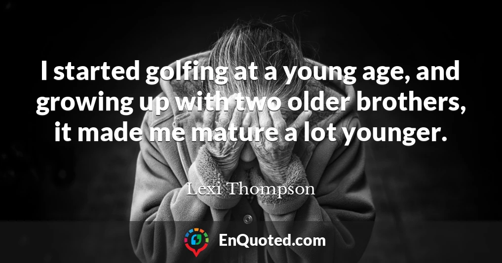 I started golfing at a young age, and growing up with two older brothers, it made me mature a lot younger.