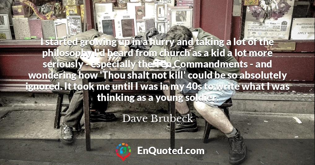 I started growing up in a hurry and taking a lot of the philosophy I'd heard from church as a kid a lot more seriously - especially the Ten Commandments - and wondering how 'Thou shalt not kill' could be so absolutely ignored. It took me until I was in my 40s to write what I was thinking as a young soldier.