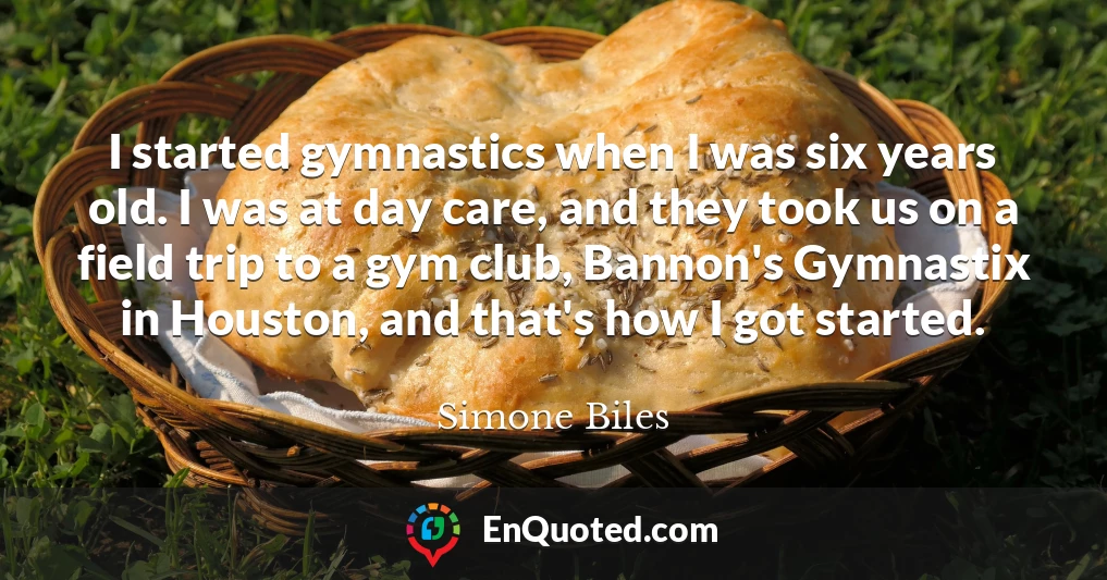 I started gymnastics when I was six years old. I was at day care, and they took us on a field trip to a gym club, Bannon's Gymnastix in Houston, and that's how I got started.