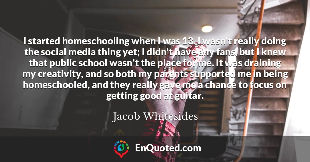 I started homeschooling when I was 13. I wasn't really doing the social media thing yet; I didn't have any fans, but I knew that public school wasn't the place for me. It was draining my creativity, and so both my parents supported me in being homeschooled, and they really gave me a chance to focus on getting good at guitar.