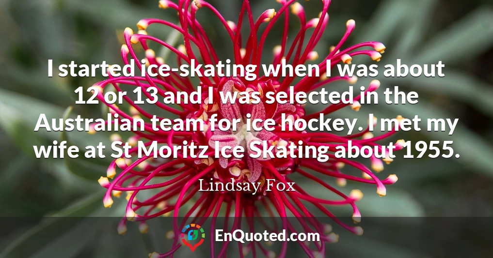 I started ice-skating when I was about 12 or 13 and I was selected in the Australian team for ice hockey. I met my wife at St Moritz Ice Skating about 1955.