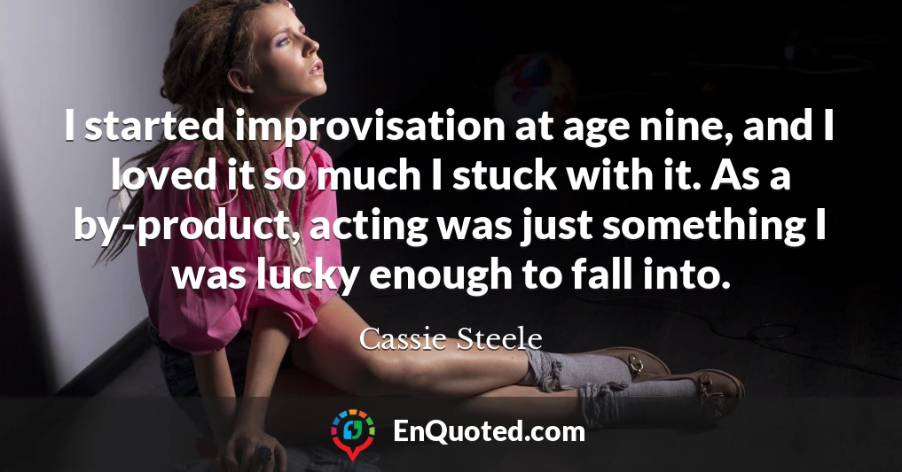 I started improvisation at age nine, and I loved it so much I stuck with it. As a by-product, acting was just something I was lucky enough to fall into.