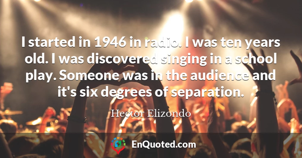 I started in 1946 in radio. I was ten years old. I was discovered singing in a school play. Someone was in the audience and it's six degrees of separation.