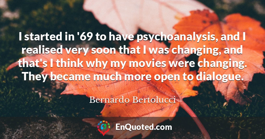 I started in '69 to have psychoanalysis, and I realised very soon that I was changing, and that's I think why my movies were changing. They became much more open to dialogue.