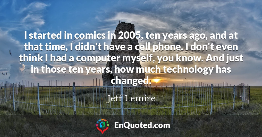 I started in comics in 2005, ten years ago, and at that time, I didn't have a cell phone. I don't even think I had a computer myself, you know. And just in those ten years, how much technology has changed.