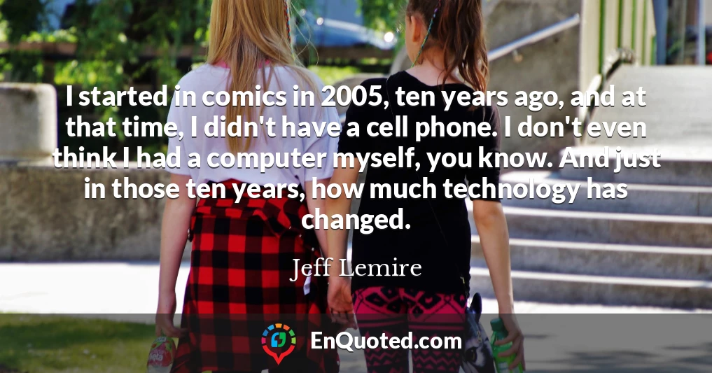 I started in comics in 2005, ten years ago, and at that time, I didn't have a cell phone. I don't even think I had a computer myself, you know. And just in those ten years, how much technology has changed.