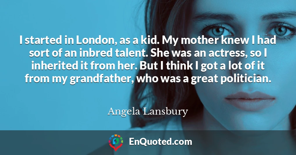 I started in London, as a kid. My mother knew I had sort of an inbred talent. She was an actress, so I inherited it from her. But I think I got a lot of it from my grandfather, who was a great politician.