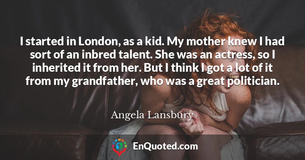 I started in London, as a kid. My mother knew I had sort of an inbred talent. She was an actress, so I inherited it from her. But I think I got a lot of it from my grandfather, who was a great politician.