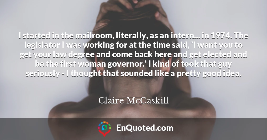 I started in the mailroom, literally, as an intern... in 1974. The legislator I was working for at the time said, 'I want you to get your law degree and come back here and get elected and be the first woman governor.' I kind of took that guy seriously - I thought that sounded like a pretty good idea.