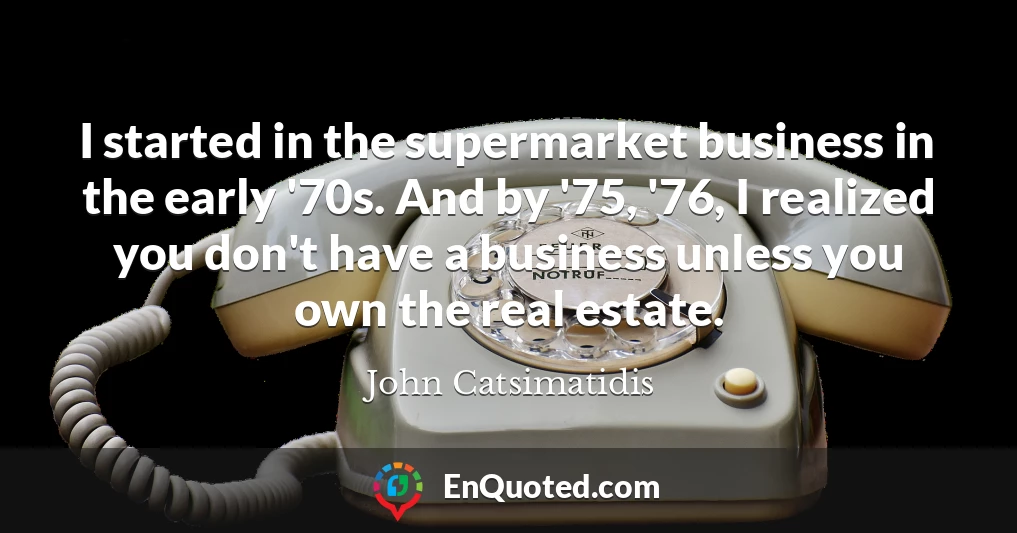 I started in the supermarket business in the early '70s. And by '75, '76, I realized you don't have a business unless you own the real estate.