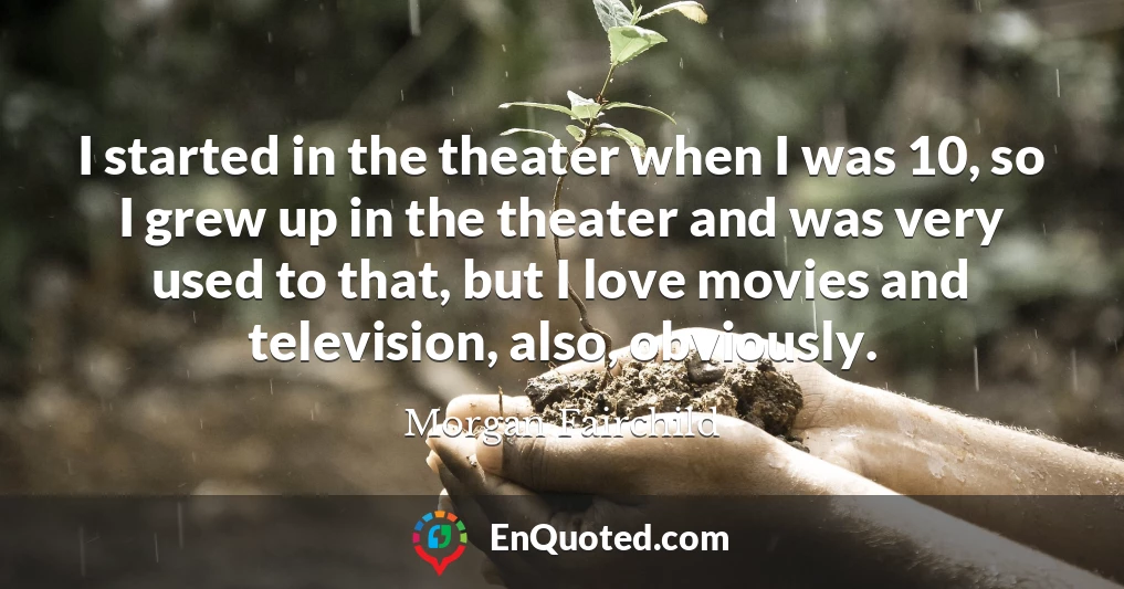 I started in the theater when I was 10, so I grew up in the theater and was very used to that, but I love movies and television, also, obviously.