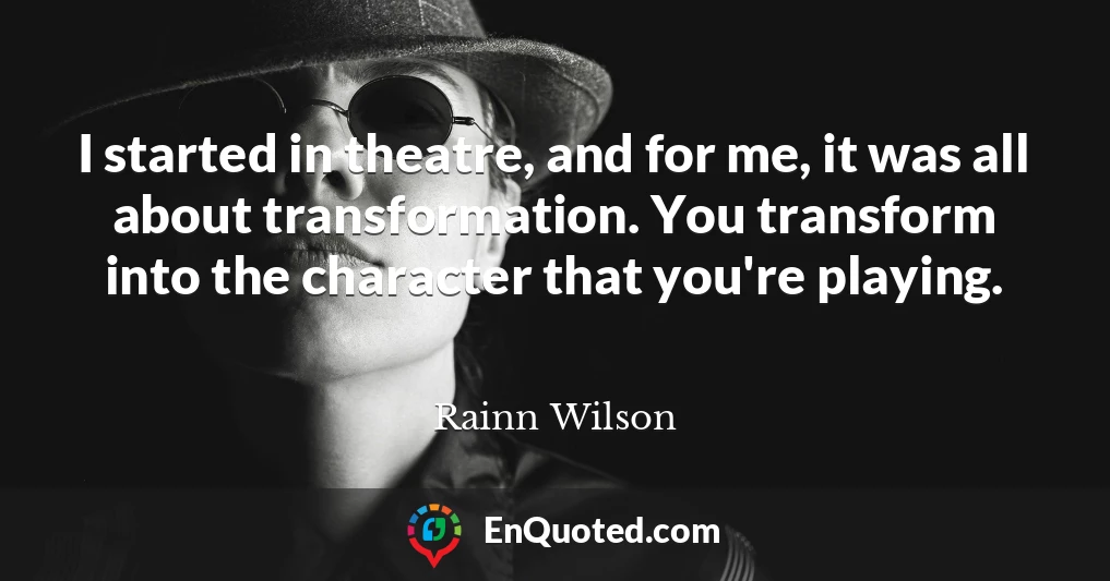 I started in theatre, and for me, it was all about transformation. You transform into the character that you're playing.