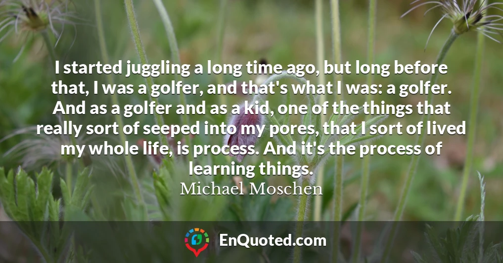 I started juggling a long time ago, but long before that, I was a golfer, and that's what I was: a golfer. And as a golfer and as a kid, one of the things that really sort of seeped into my pores, that I sort of lived my whole life, is process. And it's the process of learning things.