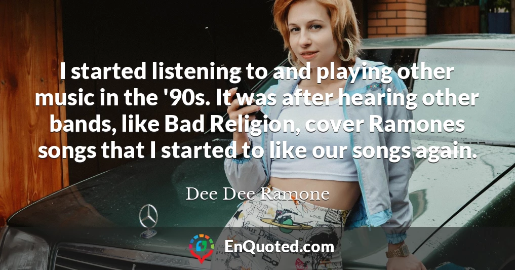I started listening to and playing other music in the '90s. It was after hearing other bands, like Bad Religion, cover Ramones songs that I started to like our songs again.