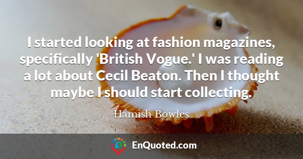 I started looking at fashion magazines, specifically 'British Vogue.' I was reading a lot about Cecil Beaton. Then I thought maybe I should start collecting.