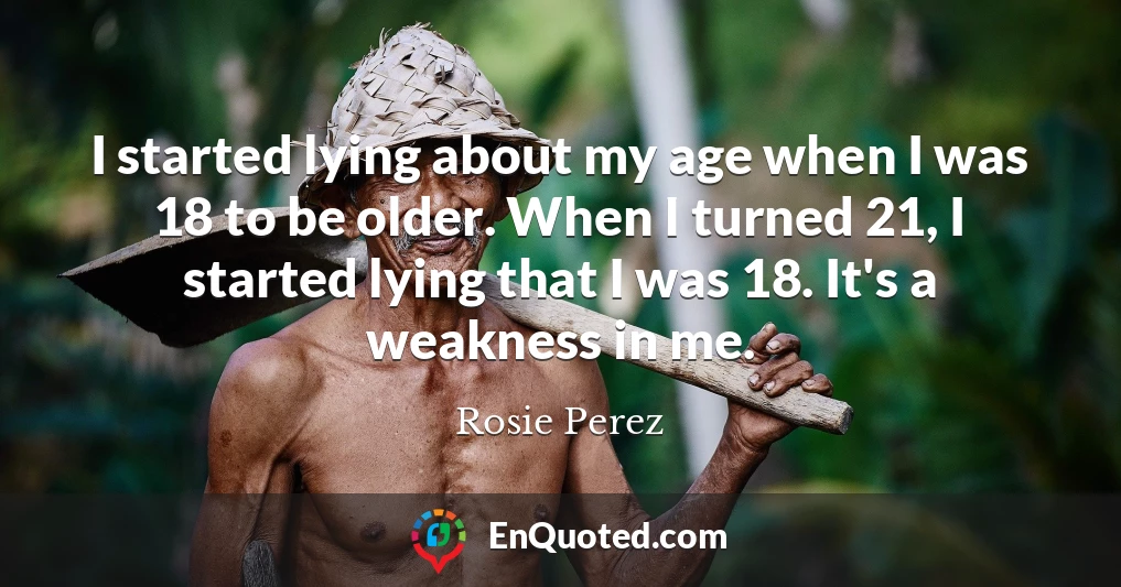 I started lying about my age when I was 18 to be older. When I turned 21, I started lying that I was 18. It's a weakness in me.