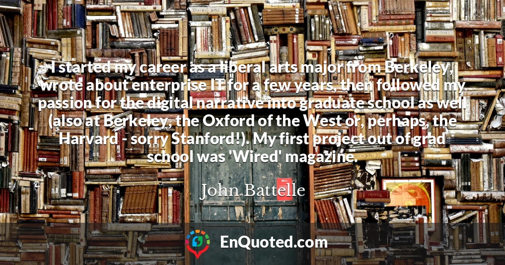 I started my career as a liberal arts major from Berkeley, wrote about enterprise IT for a few years, then followed my passion for the digital narrative into graduate school as well (also at Berkeley, the Oxford of the West or, perhaps, the Harvard - sorry Stanford!). My first project out of grad school was 'Wired' magazine.