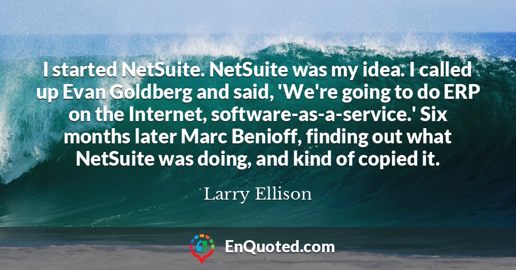 I started NetSuite. NetSuite was my idea. I called up Evan Goldberg and said, 'We're going to do ERP on the Internet, software-as-a-service.' Six months later Marc Benioff, finding out what NetSuite was doing, and kind of copied it.