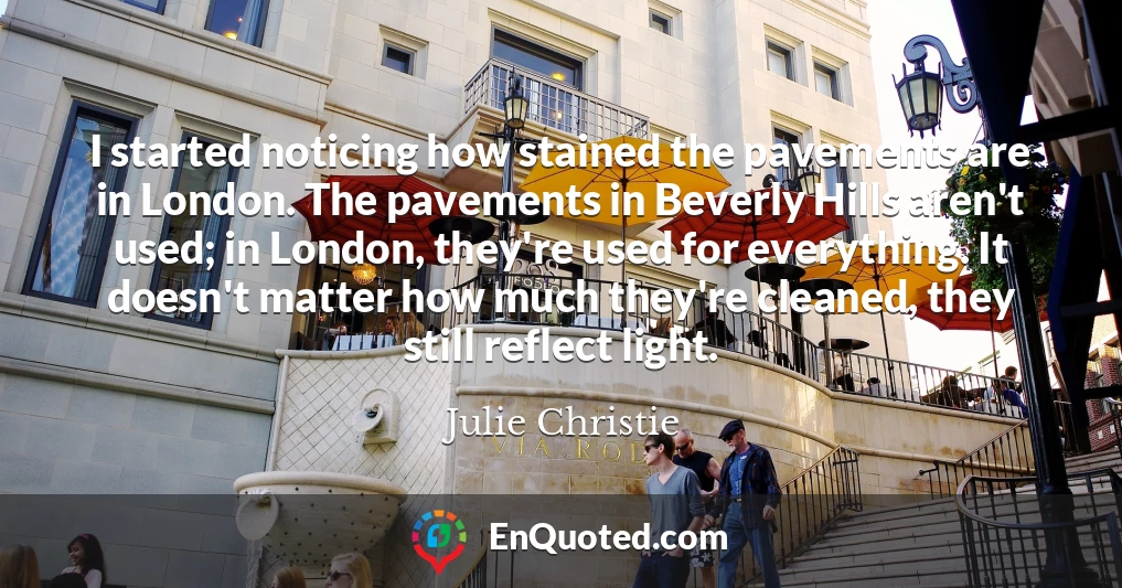 I started noticing how stained the pavements are in London. The pavements in Beverly Hills aren't used; in London, they're used for everything. It doesn't matter how much they're cleaned, they still reflect light.