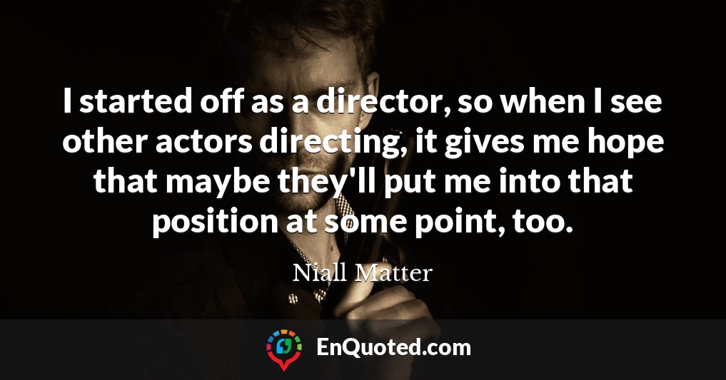 I started off as a director, so when I see other actors directing, it gives me hope that maybe they'll put me into that position at some point, too.