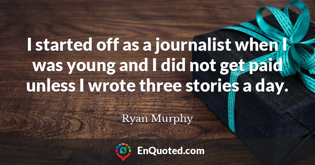 I started off as a journalist when I was young and I did not get paid unless I wrote three stories a day.