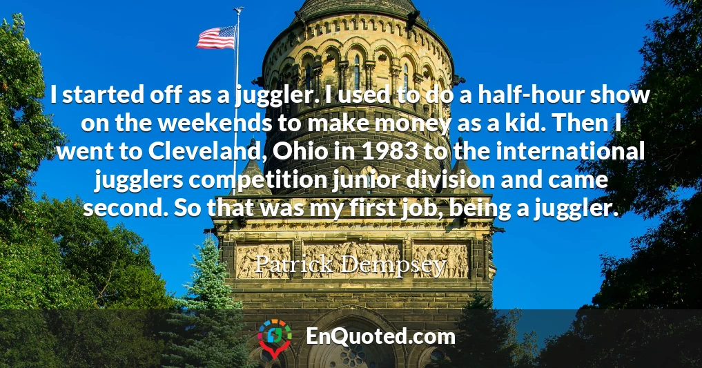 I started off as a juggler. I used to do a half-hour show on the weekends to make money as a kid. Then I went to Cleveland, Ohio in 1983 to the international jugglers competition junior division and came second. So that was my first job, being a juggler.