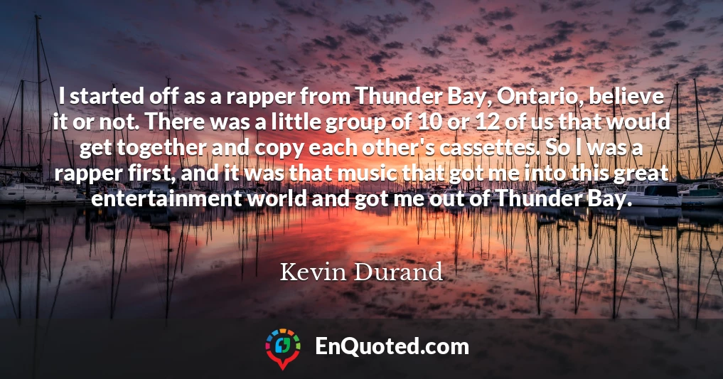 I started off as a rapper from Thunder Bay, Ontario, believe it or not. There was a little group of 10 or 12 of us that would get together and copy each other's cassettes. So I was a rapper first, and it was that music that got me into this great entertainment world and got me out of Thunder Bay.
