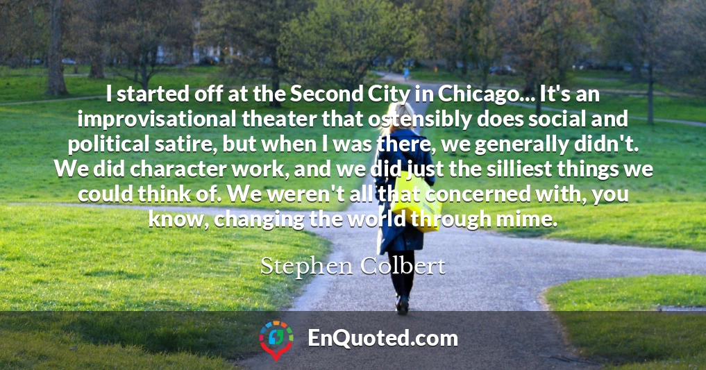 I started off at the Second City in Chicago... It's an improvisational theater that ostensibly does social and political satire, but when I was there, we generally didn't. We did character work, and we did just the silliest things we could think of. We weren't all that concerned with, you know, changing the world through mime.