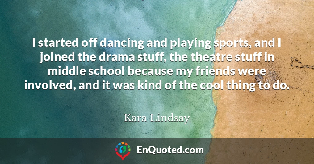 I started off dancing and playing sports, and I joined the drama stuff, the theatre stuff in middle school because my friends were involved, and it was kind of the cool thing to do.