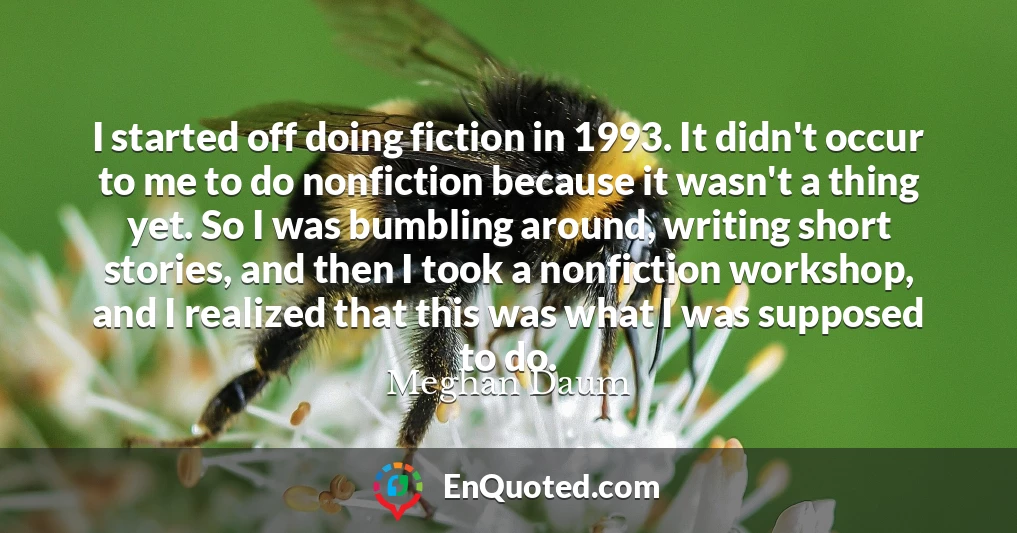 I started off doing fiction in 1993. It didn't occur to me to do nonfiction because it wasn't a thing yet. So I was bumbling around, writing short stories, and then I took a nonfiction workshop, and I realized that this was what I was supposed to do.