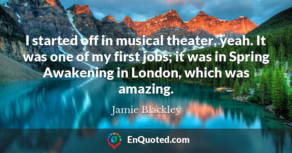 I started off in musical theater, yeah. It was one of my first jobs; it was in Spring Awakening in London, which was amazing.