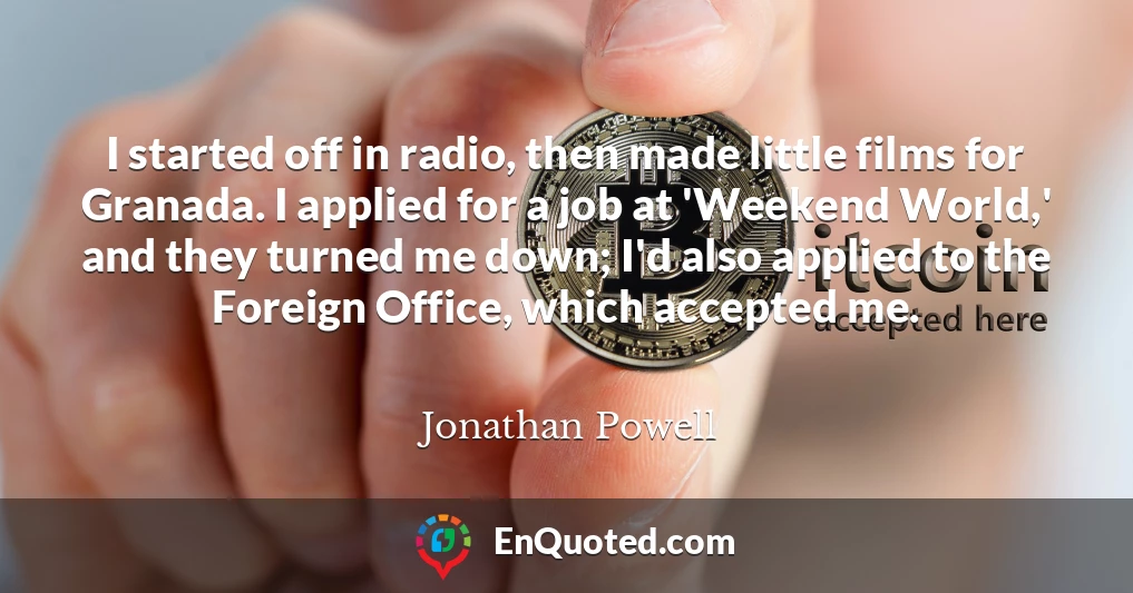 I started off in radio, then made little films for Granada. I applied for a job at 'Weekend World,' and they turned me down; I'd also applied to the Foreign Office, which accepted me.