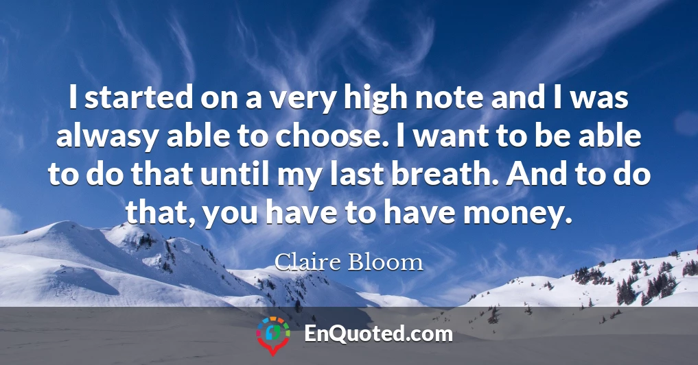 I started on a very high note and I was alwasy able to choose. I want to be able to do that until my last breath. And to do that, you have to have money.