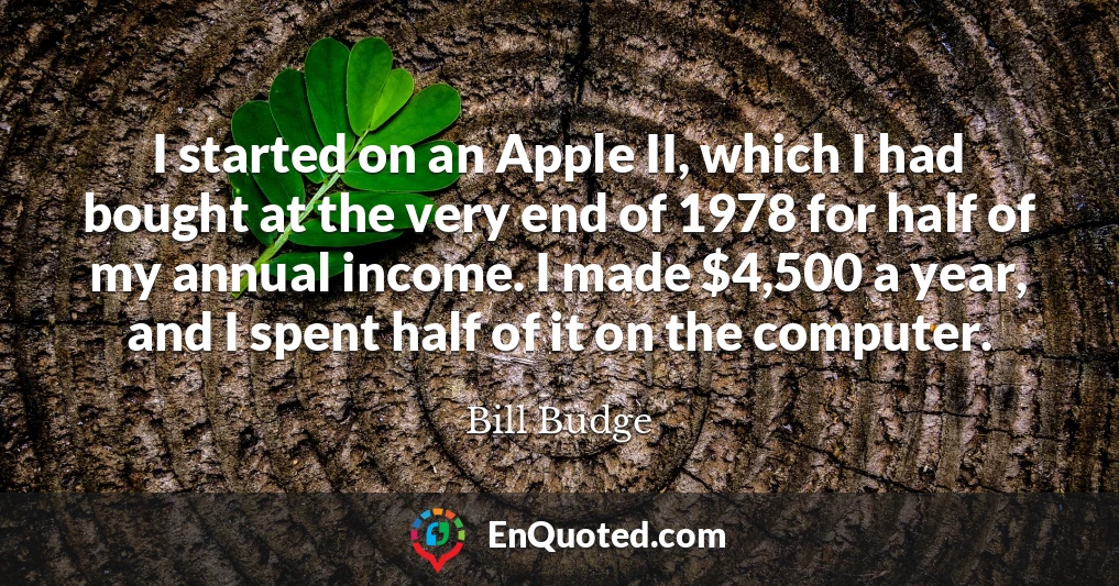I started on an Apple II, which I had bought at the very end of 1978 for half of my annual income. I made $4,500 a year, and I spent half of it on the computer.