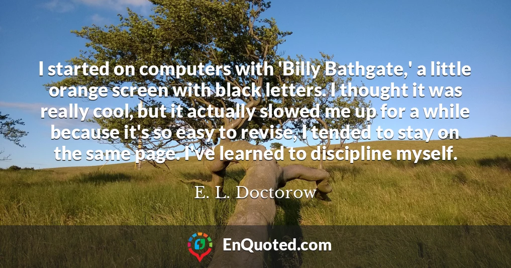 I started on computers with 'Billy Bathgate,' a little orange screen with black letters. I thought it was really cool, but it actually slowed me up for a while because it's so easy to revise, I tended to stay on the same page. I've learned to discipline myself.
