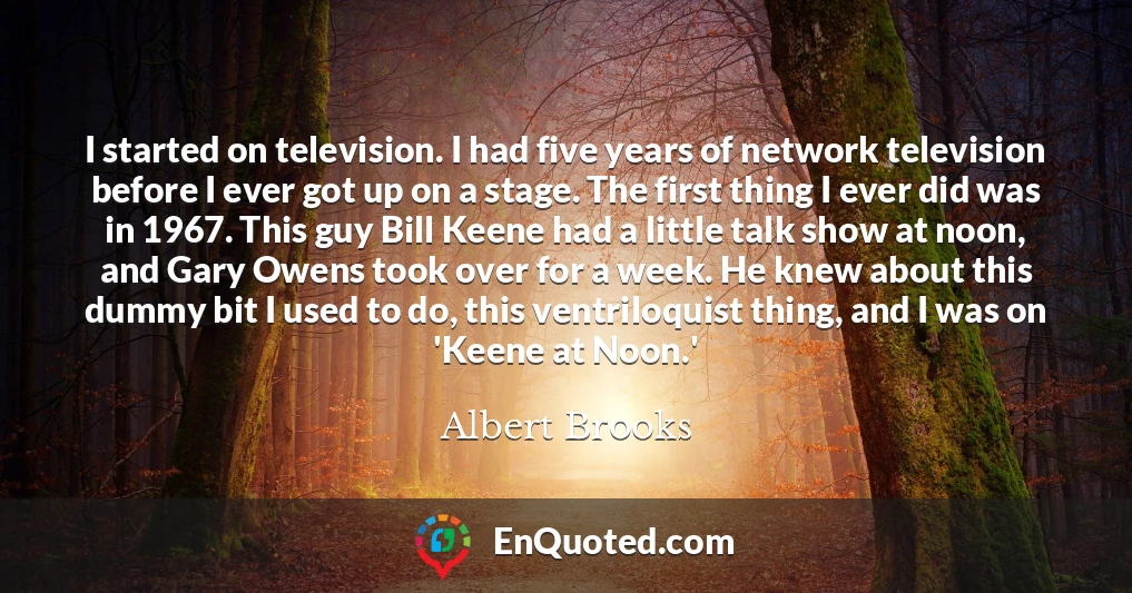 I started on television. I had five years of network television before I ever got up on a stage. The first thing I ever did was in 1967. This guy Bill Keene had a little talk show at noon, and Gary Owens took over for a week. He knew about this dummy bit I used to do, this ventriloquist thing, and I was on 'Keene at Noon.'