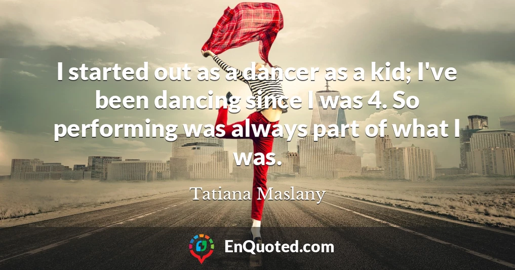 I started out as a dancer as a kid; I've been dancing since I was 4. So performing was always part of what I was.