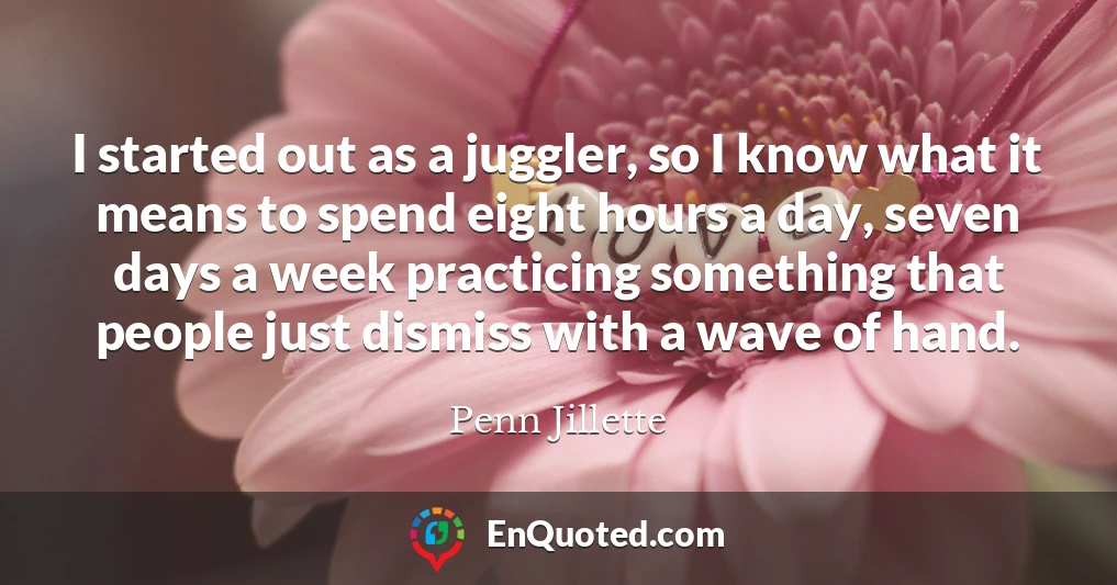 I started out as a juggler, so I know what it means to spend eight hours a day, seven days a week practicing something that people just dismiss with a wave of hand.