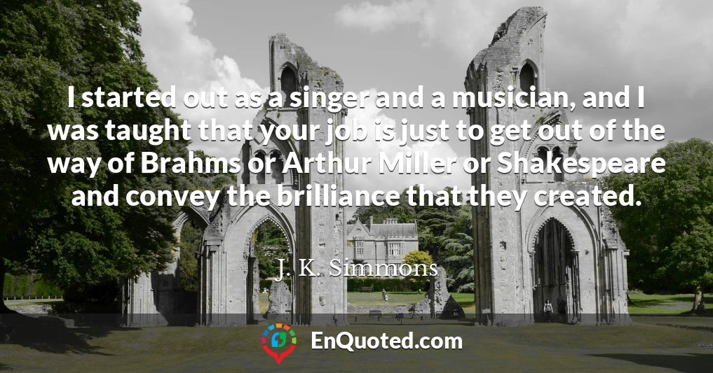 I started out as a singer and a musician, and I was taught that your job is just to get out of the way of Brahms or Arthur Miller or Shakespeare and convey the brilliance that they created.
