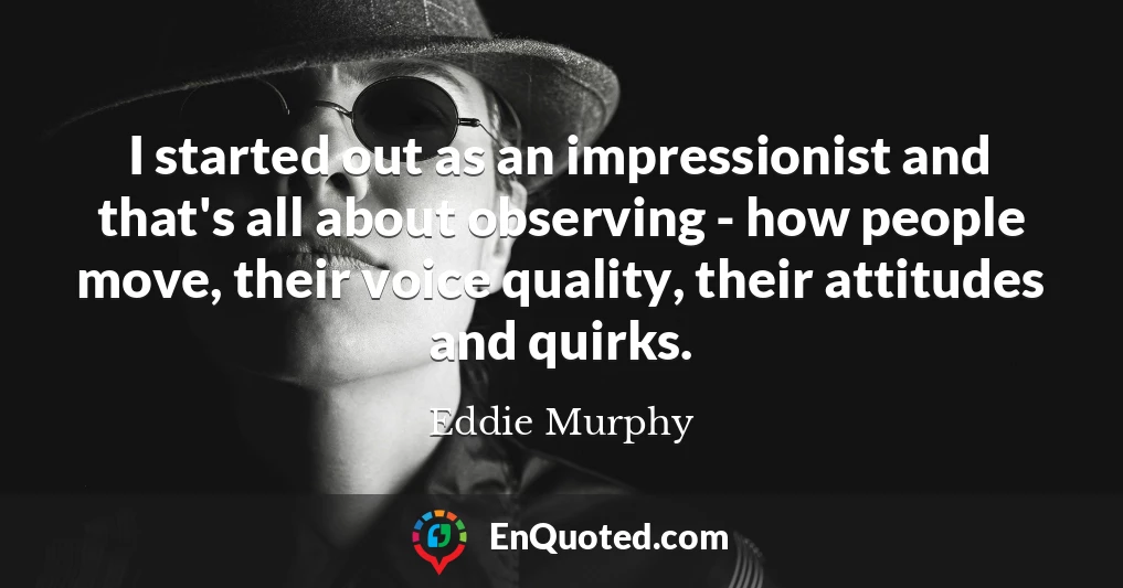 I started out as an impressionist and that's all about observing - how people move, their voice quality, their attitudes and quirks.