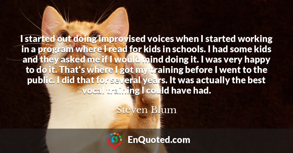 I started out doing improvised voices when I started working in a program where I read for kids in schools. I had some kids and they asked me if I would mind doing it. I was very happy to do it. That's where I got my training before I went to the public. I did that for several years. It was actually the best vocal training I could have had.